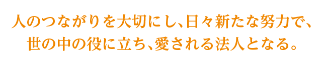 人のつながりを大切にし、日々新たな努力で、世の中の役に立ち、愛される法人となる。